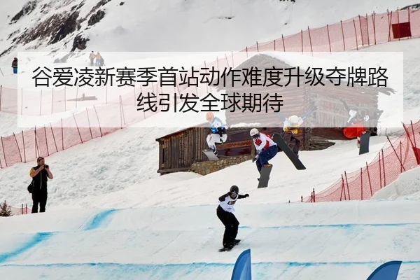 谷爱凌新赛季首站动作难度升级夺牌路线引发全球期待