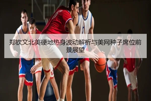 郑钦文北美硬地热身波动解析与美网种子席位前景展望